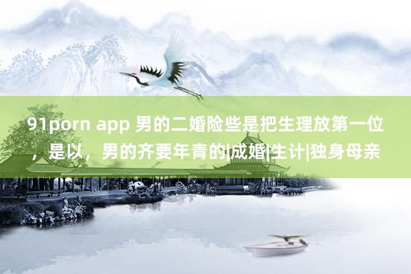 91porn app 男的二婚险些是把生理放第一位，是以，男的齐要年青的|成婚|生计|独身母亲