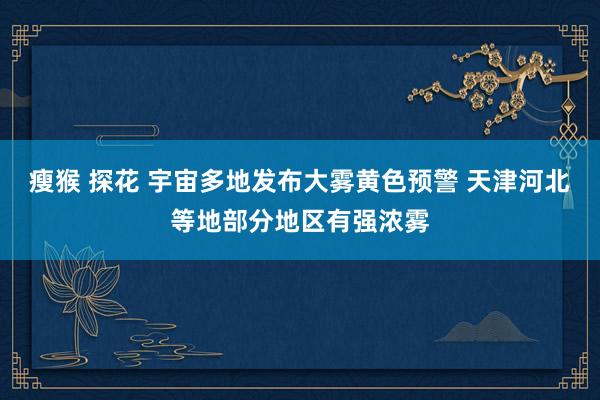 瘦猴 探花 宇宙多地发布大雾黄色预警 天津河北等地部分地区有强浓雾