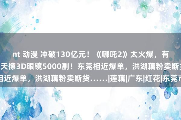 nt 动漫 冲破130亿元！《哪吒2》太火爆，有影院职工累胜利肿：一天擦3D眼镜5000副！东莞相近爆单，洪湖藕粉卖断货……|莲藕|广东|红花|东莞市