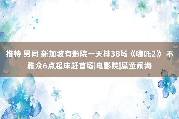 推特 男同 新加坡有影院一天排38场《哪吒2》 不雅众6点起床赶首场|电影院|魔童闹海