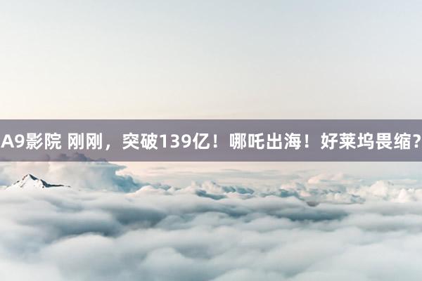 A9影院 刚刚，突破139亿！哪吒出海！好莱坞畏缩？