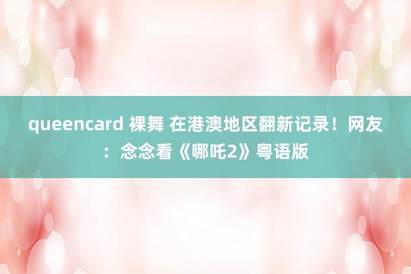 queencard 裸舞 在港澳地区翻新记录！网友：念念看《哪吒2》粤语版
