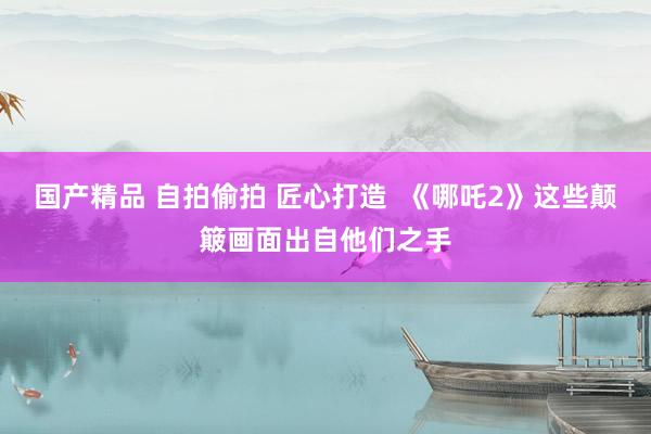 国产精品 自拍偷拍 匠心打造  《哪吒2》这些颠簸画面出自他们之手