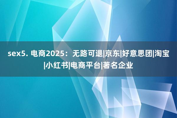 sex5. 电商2025：无路可退|京东|好意思团|淘宝|小红书|电商平台|著名企业