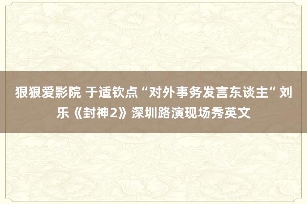 狠狠爱影院 于适钦点“对外事务发言东谈主”刘乐《封神2》深圳路演现场秀英文