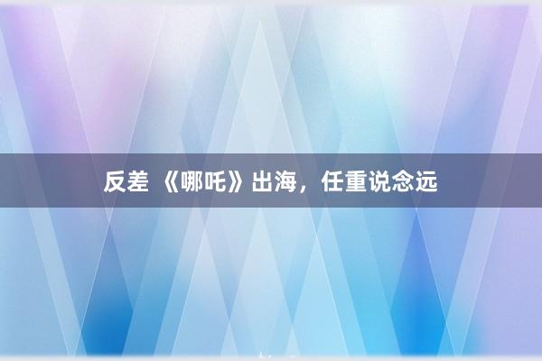 反差 《哪吒》出海，任重说念远
