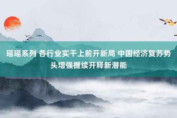 瑶瑶系列 各行业实干上前开新局 中国经济复苏势头增强握续开释新潜能