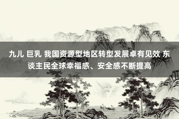 九儿 巨乳 我国资源型地区转型发展卓有见效 东谈主民全球幸福感、安全感不断提高