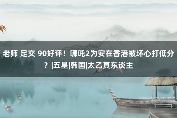 老师 足交 90好评！哪吒2为安在香港被坏心打低分？|五星|韩国|太乙真东谈主