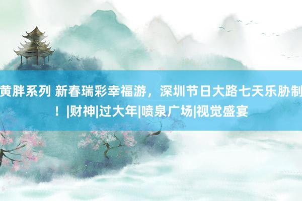 黄胖系列 新春瑞彩幸福游，深圳节日大路七天乐胁制！|财神|过大年|喷泉广场|视觉盛宴