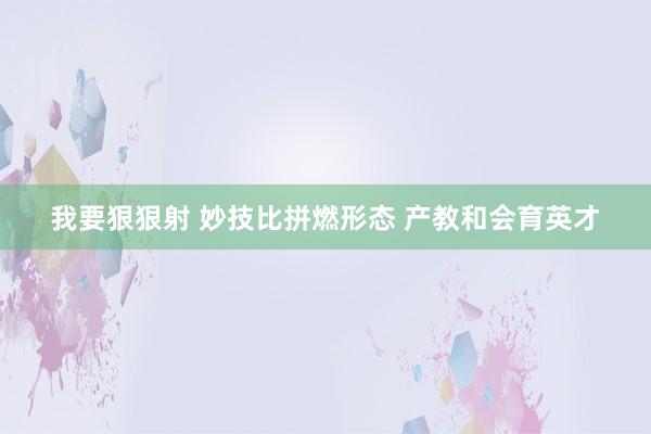我要狠狠射 妙技比拼燃形态 产教和会育英才