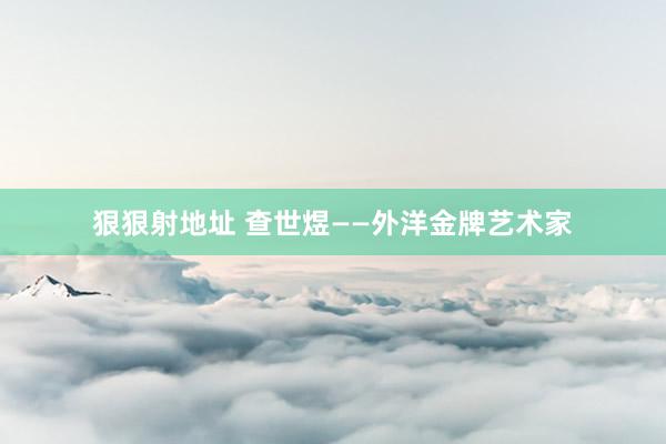 狠狠射地址 查世煜——外洋金牌艺术家