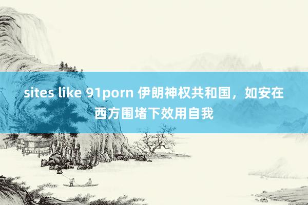 sites like 91porn 伊朗神权共和国，如安在西方围堵下效用自我