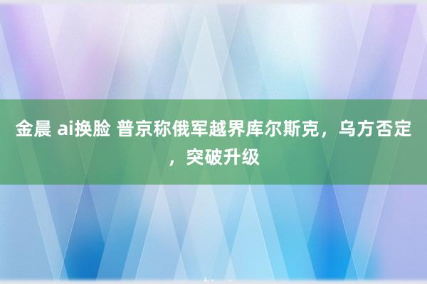 金晨 ai换脸 普京称俄军越界库尔斯克，乌方否定，突破升级