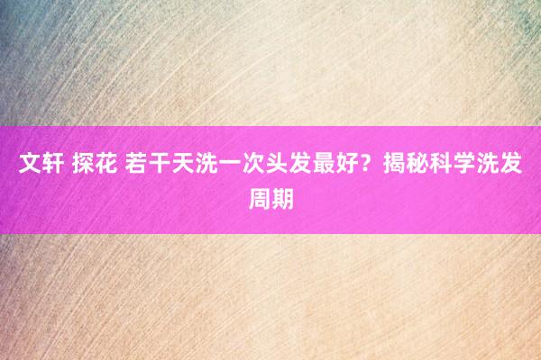 文轩 探花 若干天洗一次头发最好？揭秘科学洗发周期