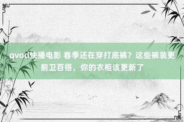 qvod快播电影 春季还在穿打底裤？这些裤装更前卫百搭，你的衣柜该更新了