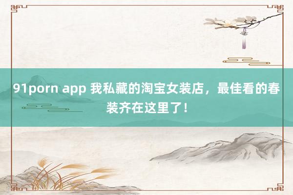 91porn app 我私藏的淘宝女装店，最佳看的春装齐在这里了！