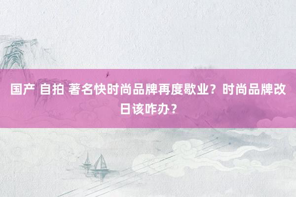 国产 自拍 著名快时尚品牌再度歇业？时尚品牌改日该咋办？