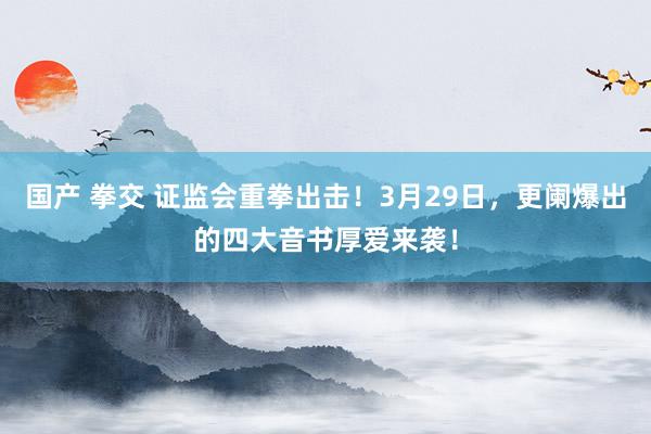 国产 拳交 证监会重拳出击！3月29日，更阑爆出的四大音书厚爱来袭！
