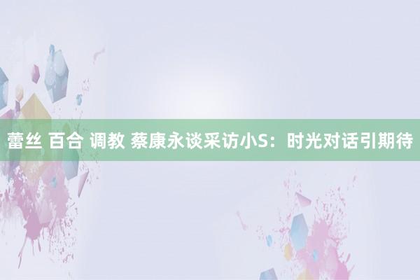 蕾丝 百合 调教 蔡康永谈采访小S：时光对话引期待