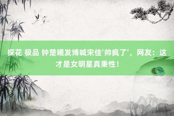 探花 极品 钟楚曦发博喊宋佳‘帅疯了’，网友：这才是女明星真秉性！