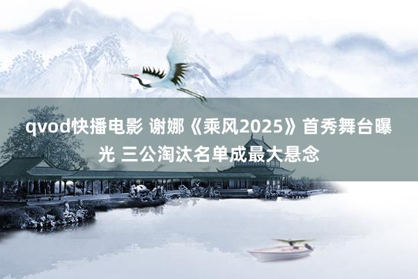 qvod快播电影 谢娜《乘风2025》首秀舞台曝光 三公淘汰名单成最大悬念