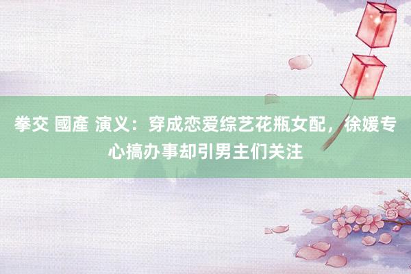 拳交 國產 演义：穿成恋爱综艺花瓶女配，徐媛专心搞办事却引男主们关注