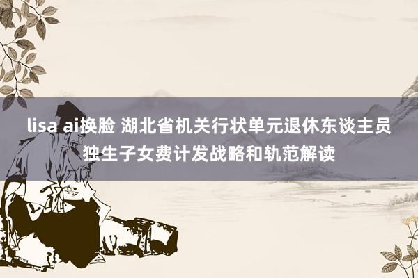 lisa ai换脸 湖北省机关行状单元退休东谈主员独生子女费计发战略和轨范解读