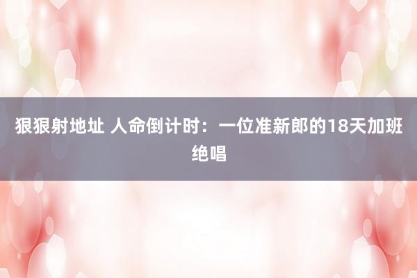 狠狠射地址 人命倒计时：一位准新郎的18天加班绝唱