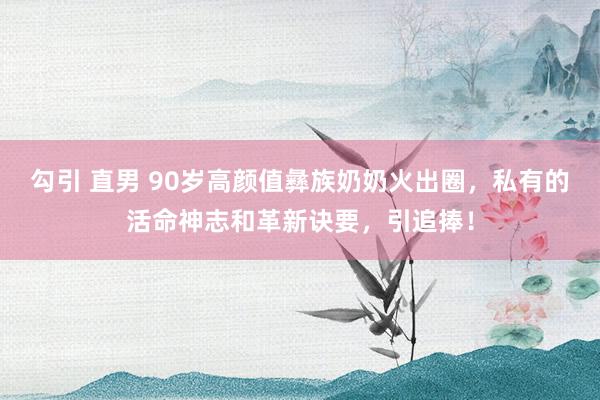 勾引 直男 90岁高颜值彝族奶奶火出圈，私有的活命神志和革新诀要，引追捧！