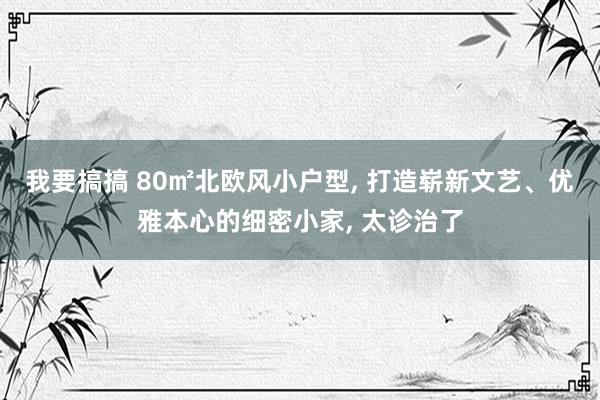 我要搞搞 80㎡北欧风小户型， 打造崭新文艺、优雅本心的细密小家， 太诊治了