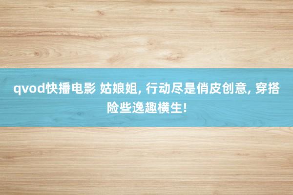 qvod快播电影 姑娘姐， 行动尽是俏皮创意， 穿搭险些逸趣横生!