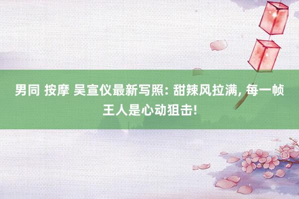 男同 按摩 吴宣仪最新写照: 甜辣风拉满， 每一帧王人是心动狙击!