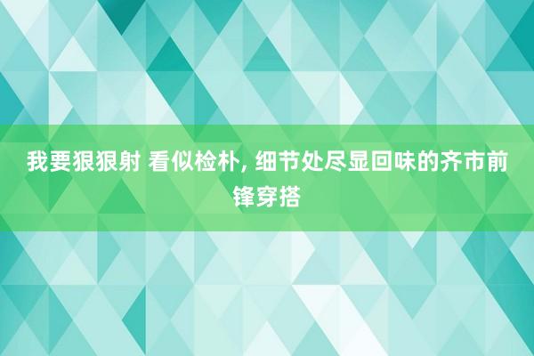 我要狠狠射 看似检朴， 细节处尽显回味的齐市前锋穿搭