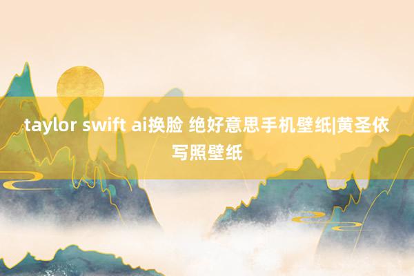 taylor swift ai换脸 绝好意思手机壁纸|黄圣依写照壁纸