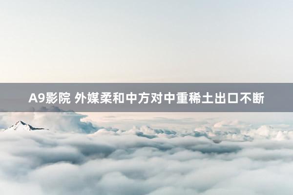 A9影院 外媒柔和中方对中重稀土出口不断