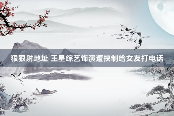 狠狠射地址 王星综艺饰演遭挟制给女友打电话