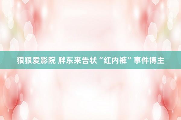 狠狠爱影院 胖东来告状“红内裤”事件博主