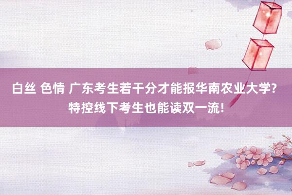 白丝 色情 广东考生若干分才能报华南农业大学? 特控线下考生也能读双一流!