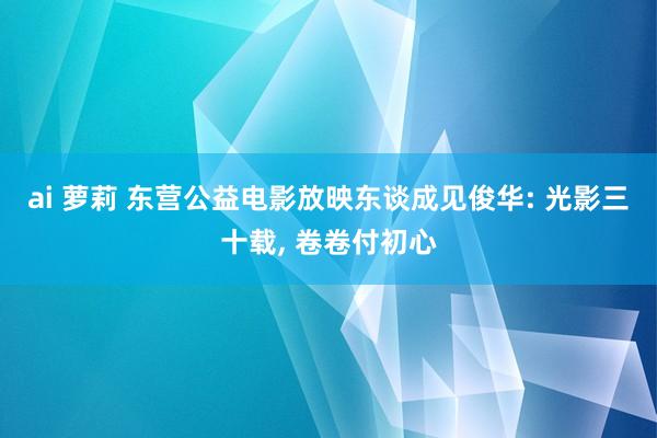 ai 萝莉 东营公益电影放映东谈成见俊华: 光影三十载， 卷卷付初心
