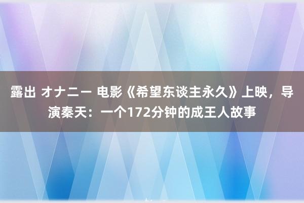 露出 オナニー 电影《希望东谈主永久》上映，导演秦天：一个172分钟的成王人故事