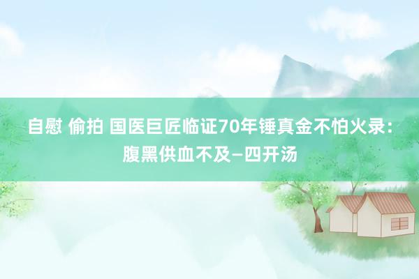 自慰 偷拍 国医巨匠临证70年锤真金不怕火录：腹黑供血不及—四开汤