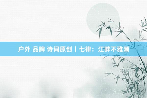 户外 品牌 诗词原创丨七律：江畔不雅潮