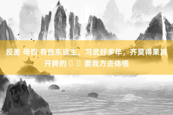 反差 母狗 有些东谈主，习武好多年，齐莫得果真开胯的 ​​要我方去体悟