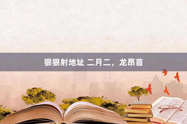 狠狠射地址 二月二，龙昂首