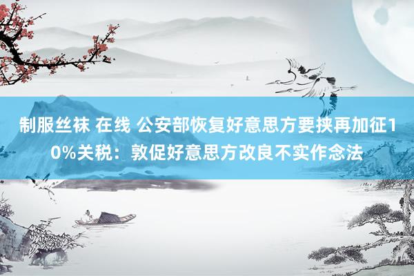 制服丝袜 在线 公安部恢复好意思方要挟再加征10%关税：敦促好意思方改良不实作念法