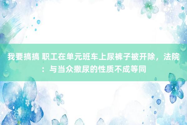 我要搞搞 职工在单元班车上尿裤子被开除，法院：与当众撒尿的性质不成等同