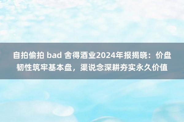 自拍偷拍 bad 舍得酒业2024年报揭晓：价盘韧性筑牢基本盘，渠说念深耕夯实永久价值