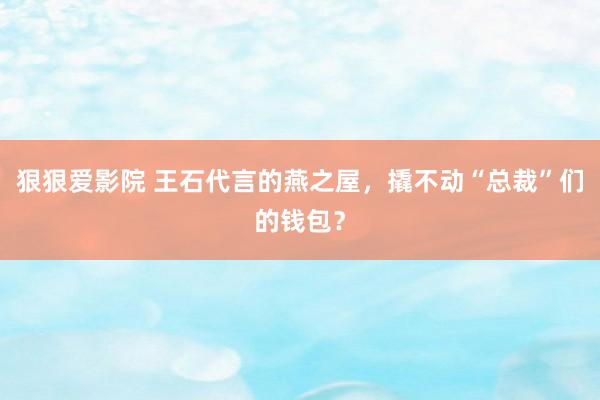 狠狠爱影院 王石代言的燕之屋，撬不动“总裁”们的钱包？